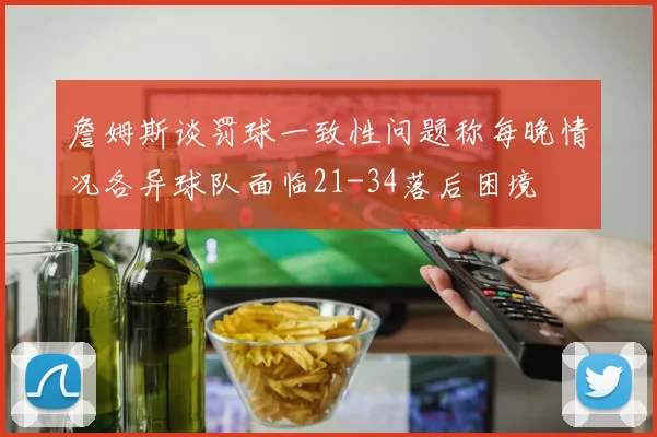 詹姆斯谈罚球一致性问题称每晚情况各异球队面临21-34落后困境
