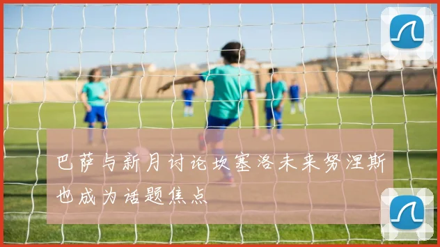 巴萨与新月讨论坎塞洛未来努涅斯也成为话题焦点