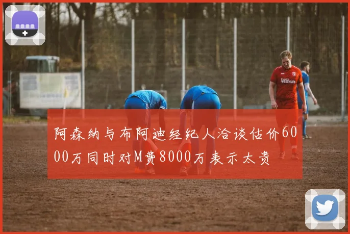 阿森纳与布阿迪经纪人洽谈估价6000万同时对M费8000万表示太贵