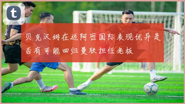 贝克汉姆在迈阿密国际表现优异是否有可能回归曼联担任老板