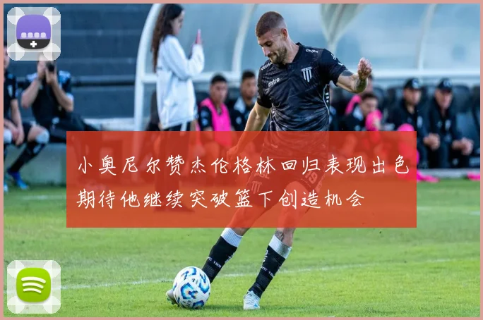 小奥尼尔赞杰伦格林回归表现出色期待他继续突破篮下创造机会