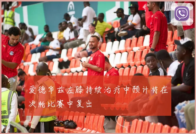 爱德华兹左膝持续治疗中预计将在次轮比赛中复出