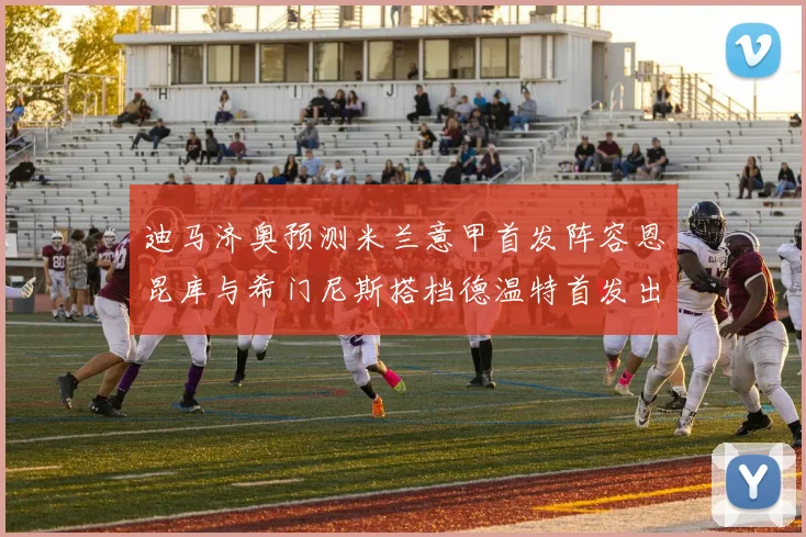 迪马济奥预测米兰意甲首发阵容恩昆库与希门尼斯搭档德温特首发出战