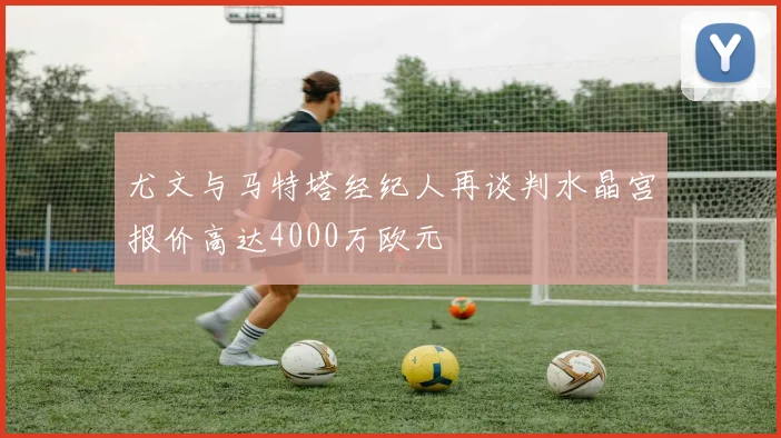 尤文与马特塔经纪人再谈判水晶宫报价高达4000万欧元