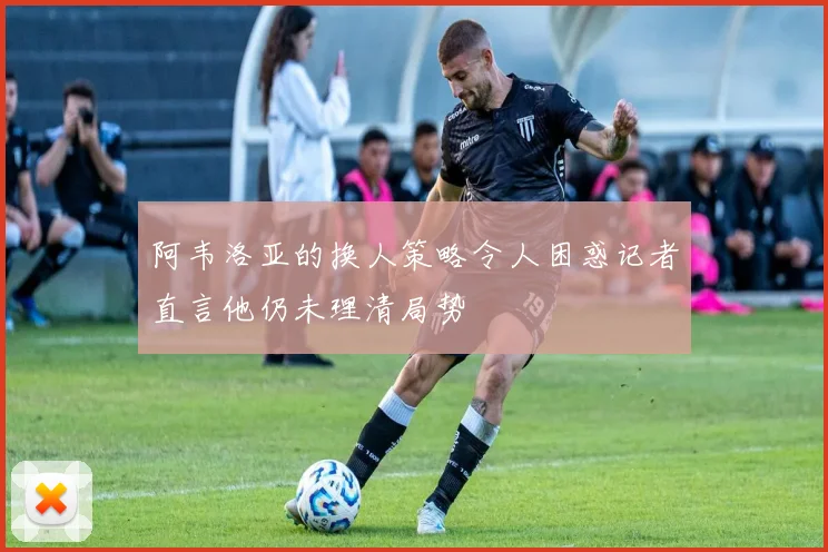 阿韦洛亚的换人策略令人困惑记者直言他仍未理清局势