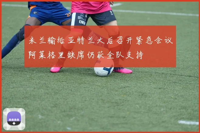 米兰输给亚特兰大后召开紧急会议阿莱格里缺席仍获全队支持