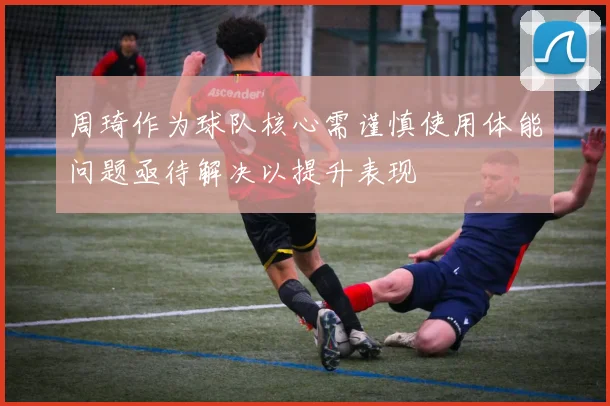 周琦作为球队核心需谨慎使用体能问题亟待解决以提升表现