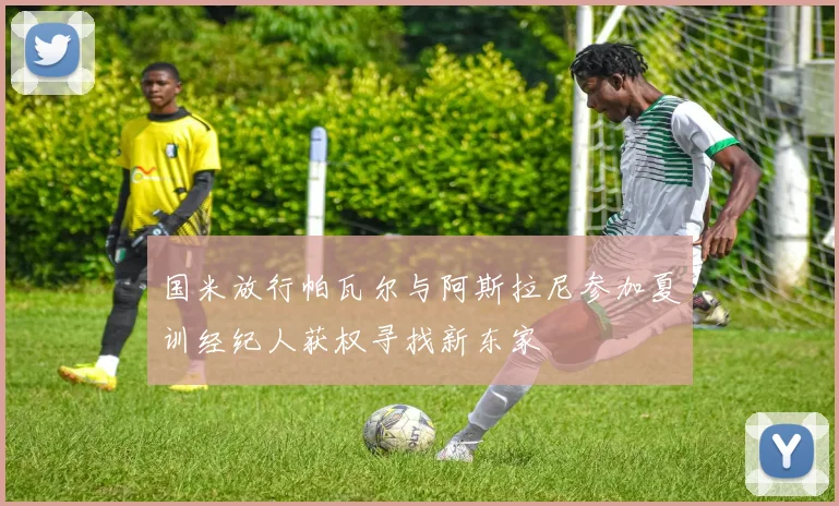 国米放行帕瓦尔与阿斯拉尼参加夏训经纪人获权寻找新东家