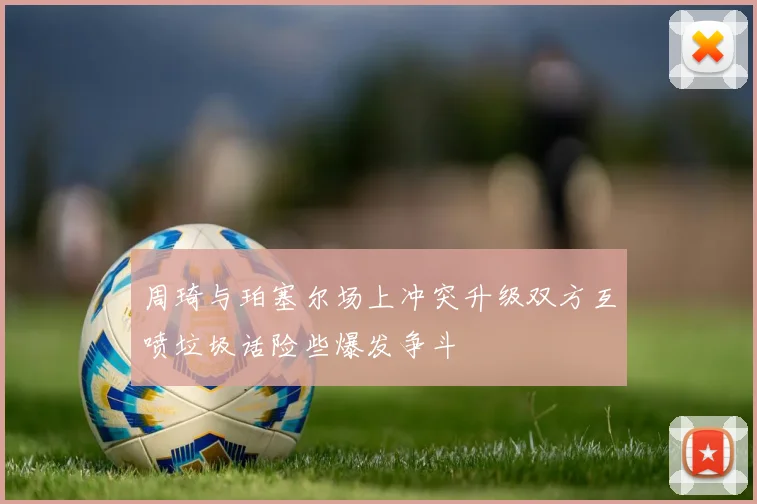 周琦与珀塞尔场上冲突升级双方互喷垃圾话险些爆发争斗