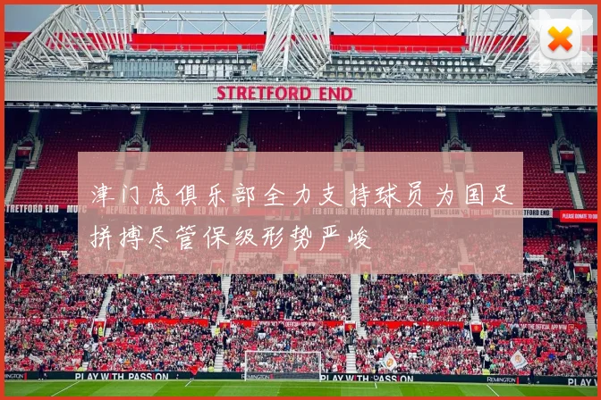 津门虎俱乐部全力支持球员为国足拼搏尽管保级形势严峻