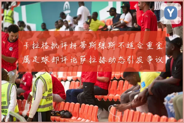 卡拉格批评柯蒂斯琼斯不适合重金属足球却评论萨拉赫动态引发争议