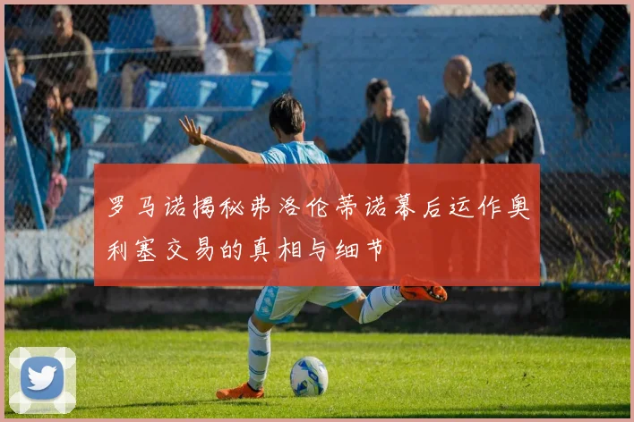 罗马诺揭秘弗洛伦蒂诺幕后运作奥利塞交易的真相与细节